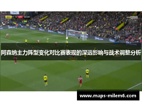 阿森纳主力阵型变化对比赛表现的深远影响与战术调整分析 阿森纳主力阵型变化对比赛表现的深远影响与战术调整分析